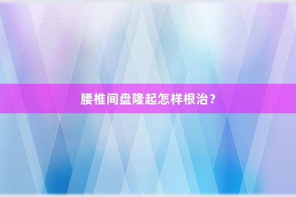 腰椎间盘隆起怎样根治？