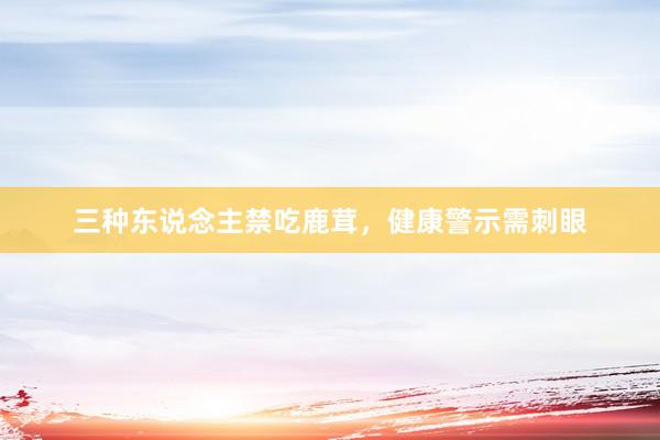 三种东说念主禁吃鹿茸，健康警示需刺眼