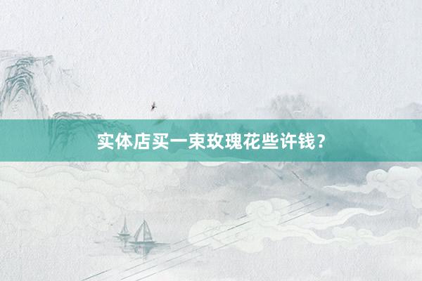 实体店买一束玫瑰花些许钱？