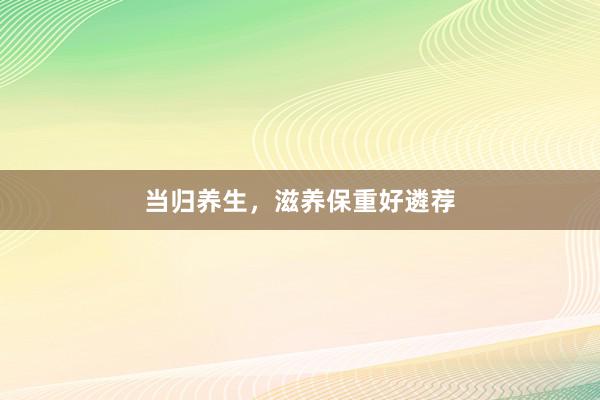 当归养生，滋养保重好遴荐