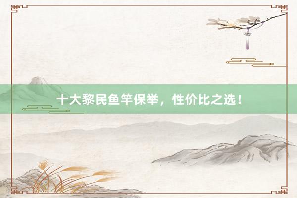 十大黎民鱼竿保举，性价比之选！