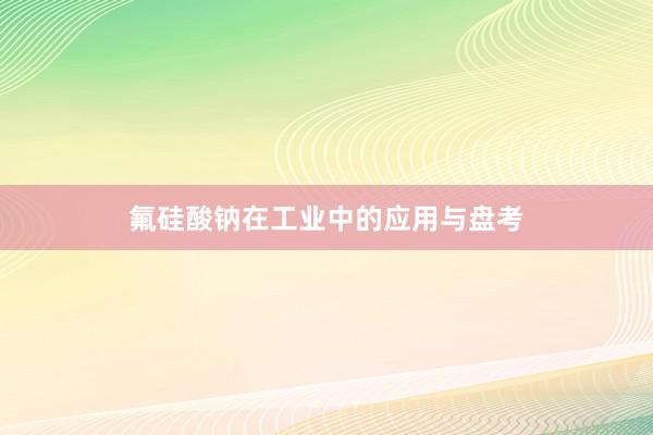氟硅酸钠在工业中的应用与盘考